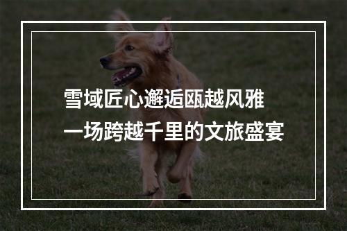 雪域匠心邂逅瓯越风雅 一场跨越千里的文旅盛宴