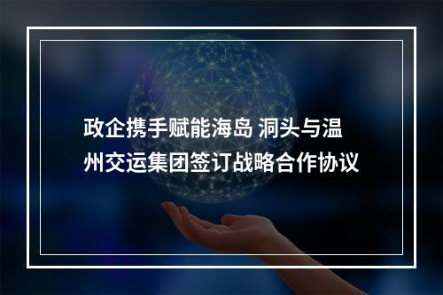 政企携手赋能海岛 洞头与温州交运集团签订战略合作协议