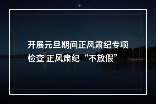 开展元旦期间正风肃纪专项检查 正风肃纪“不放假”