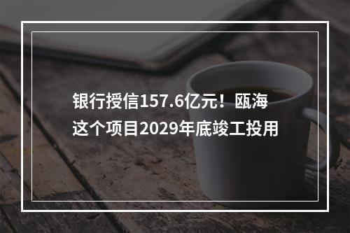 银行授信157.6亿元！瓯海这个项目2029年底竣工投用