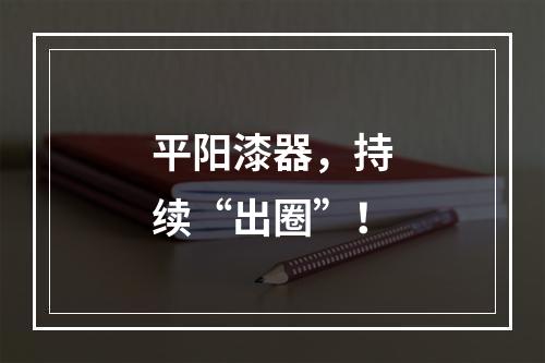 平阳漆器，持续“出圈”！