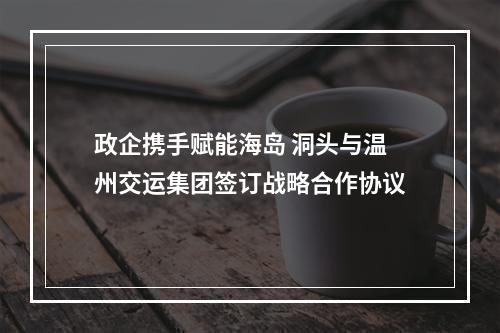 政企携手赋能海岛 洞头与温州交运集团签订战略合作协议