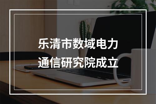 乐清市数域电力通信研究院成立