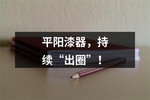 平阳漆器，持续“出圈”！