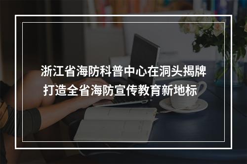 浙江省海防科普中心在洞头揭牌 打造全省海防宣传教育新地标