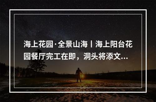 海上花园·全景山海丨海上阳台花园餐厅完工在即，洞头将添文旅新地标