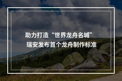 助力打造“世界龙舟名城”  瑞安发布首个龙舟制作标准