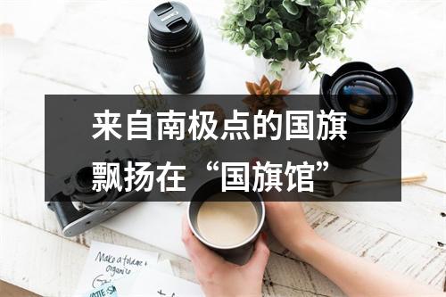 来自南极点的国旗 飘扬在“国旗馆”