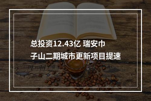 总投资12.43亿 瑞安巾子山二期城市更新项目提速
