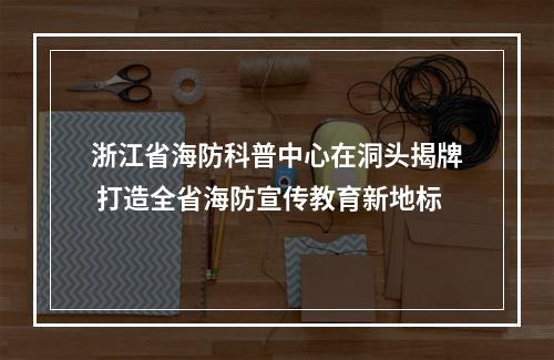 浙江省海防科普中心在洞头揭牌 打造全省海防宣传教育新地标