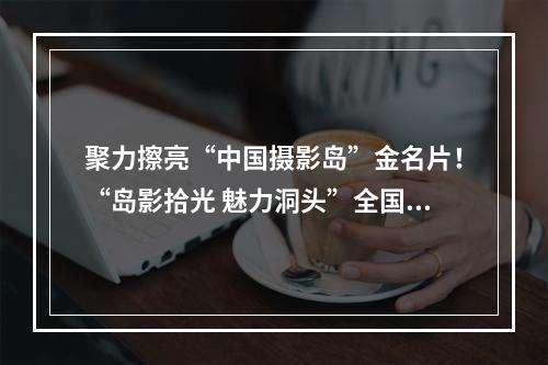 聚力擦亮“中国摄影岛”金名片！“岛影拾光 魅力洞头”全国摄影作品展启动