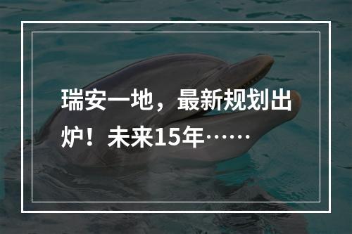 瑞安一地，最新规划出炉！未来15年……