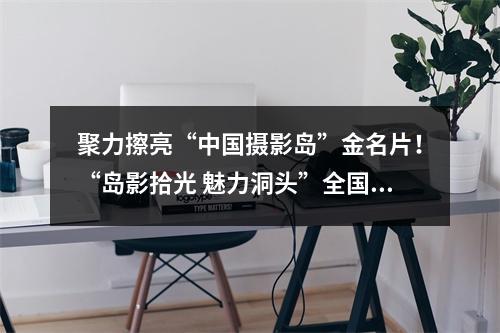 聚力擦亮“中国摄影岛”金名片！“岛影拾光 魅力洞头”全国摄影作品展启动