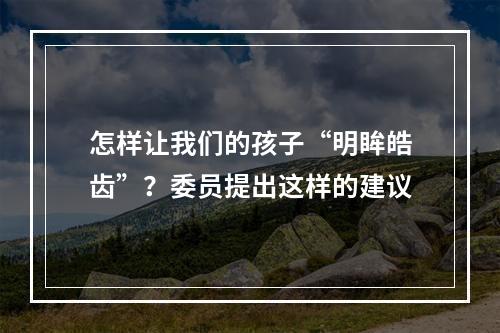 怎样让我们的孩子“明眸皓齿”？委员提出这样的建议