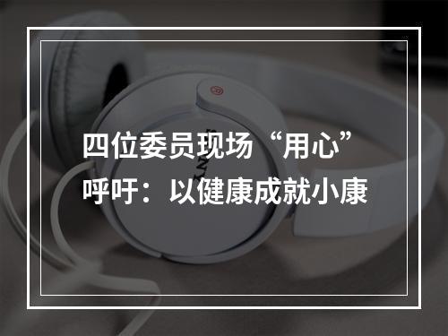 四位委员现场“用心”呼吁：以健康成就小康