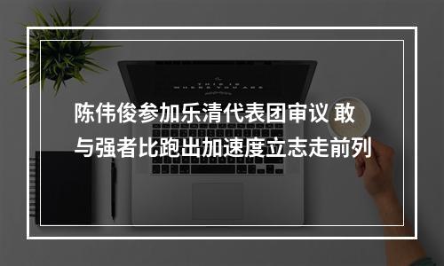 陈伟俊参加乐清代表团审议 敢与强者比跑出加速度立志走前列