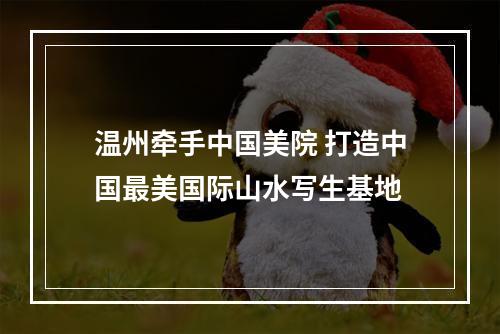 温州牵手中国美院 打造中国最美国际山水写生基地