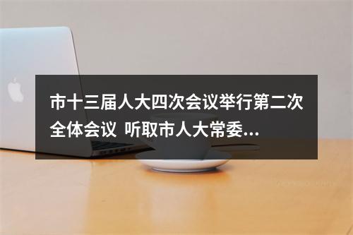 市十三届人大四次会议举行第二次全体会议  听取市人大常委会和市“两院”工作报告  通过选举办法、民生实事项目人大代表票决办法等