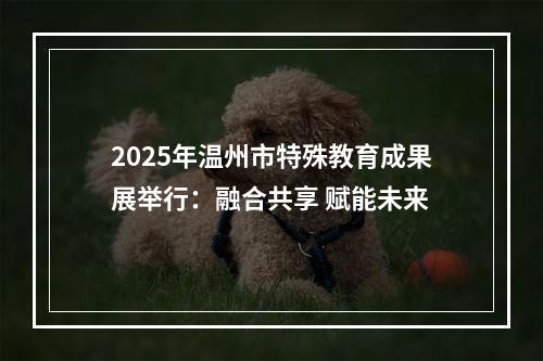 2025年温州市特殊教育成果展举行：融合共享 赋能未来