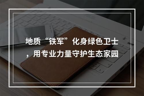 地质“铁军”化身绿色卫士，用专业力量守护生态家园