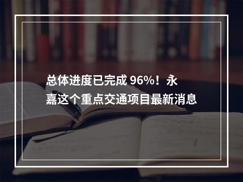 总体进度已完成 96%！永嘉这个重点交通项目最新消息
