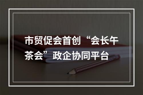 市贸促会首创“会长午茶会”政企协同平台
