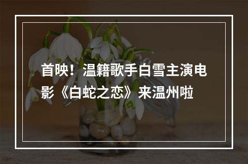 首映！温籍歌手白雪主演电影《白蛇之恋》来温州啦
