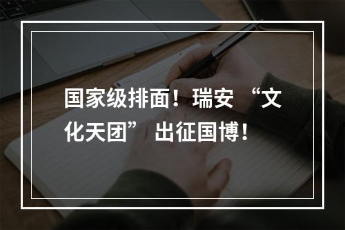 国家级排面！瑞安 “文化天团” 出征国博！
