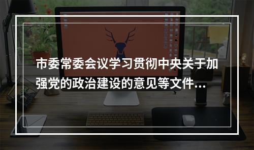 市委常委会议学习贯彻中央关于加强党的政治建设的意见等文件精神