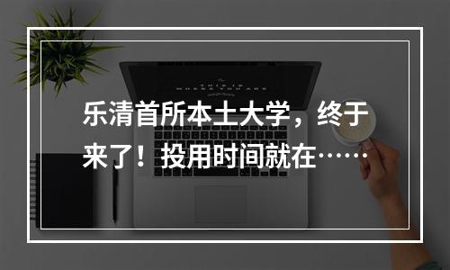 乐清首所本土大学，终于来了！投用时间就在……