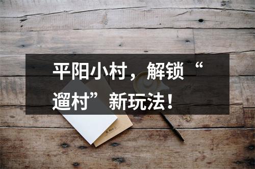 平阳小村，解锁“遛村”新玩法！