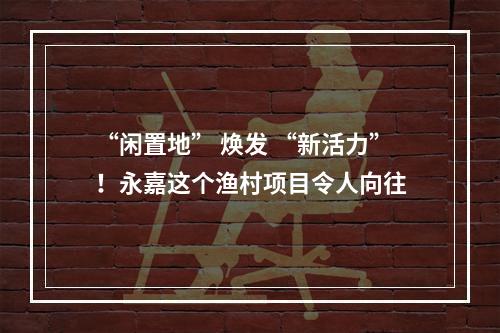 “闲置地” 焕发 “新活力”！永嘉这个渔村项目令人向往