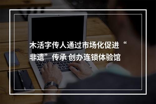 木活字传人通过市场化促进“非遗”传承 创办连锁体验馆