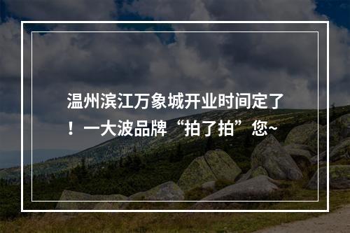 温州滨江万象城开业时间定了！一大波品牌“拍了拍”您~