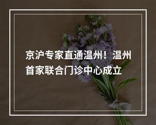 京沪专家直通温州！温州首家联合门诊中心成立