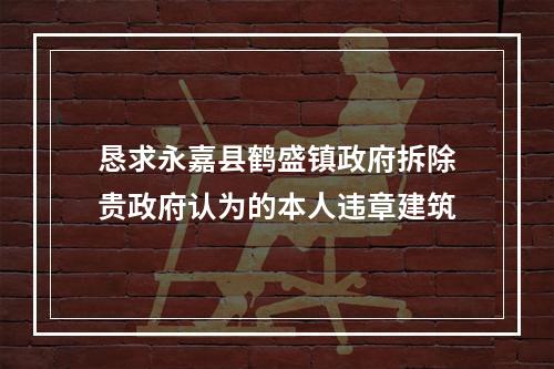 恳求永嘉县鹤盛镇政府拆除贵政府认为的本人违章建筑