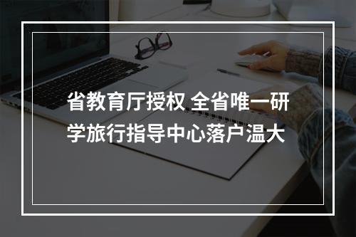省教育厅授权 全省唯一研学旅行指导中心落户温大