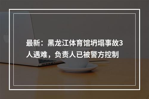最新：黑龙江体育馆坍塌事故3人遇难，负责人已被警方控制