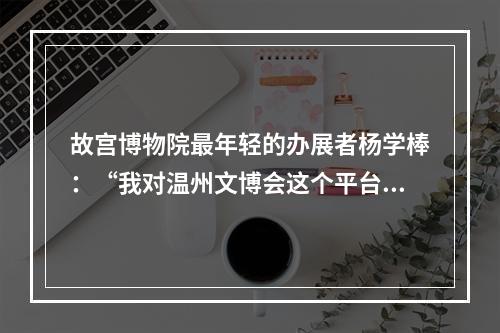 故宫博物院最年轻的办展者杨学棒：“我对温州文博会这个平台心怀感激”
