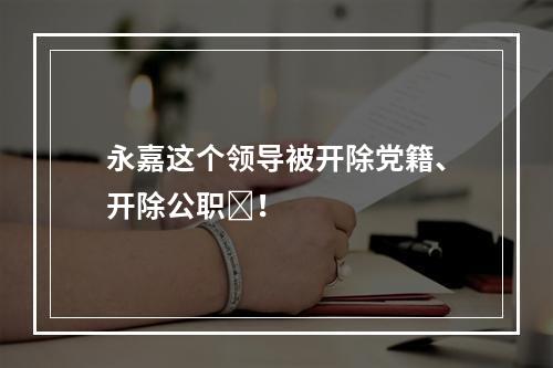 永嘉这个领导被开除党籍、开除公职​！