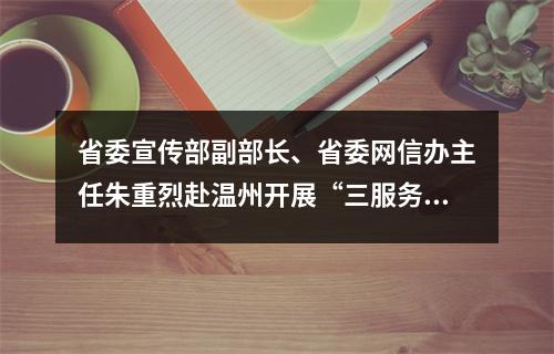 省委宣传部副部长、省委网信办主任朱重烈赴温州开展“三服务”活动