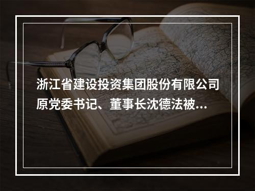 浙江省建设投资集团股份有限公司原党委书记、董事长沈德法被查