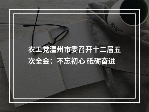 农工党温州市委召开十二届五次全会：不忘初心 砥砺奋进