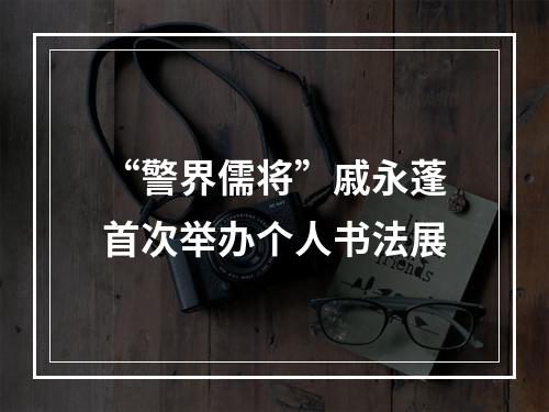 “警界儒将”戚永蓬首次举办个人书法展