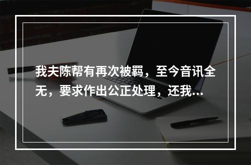 我夫陈帮有再次被羁，至今音讯全无，要求作出公正处理，还我一个安宁家庭的报告