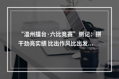 “温州擂台·六比竞赛”侧记：拼干劲亮实绩 比出作风比出发展