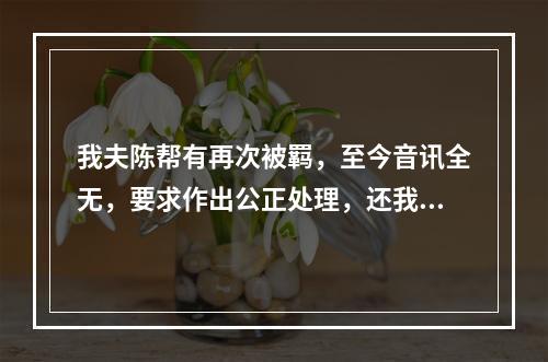 我夫陈帮有再次被羁，至今音讯全无，要求作出公正处理，还我一个安宁家庭的报告