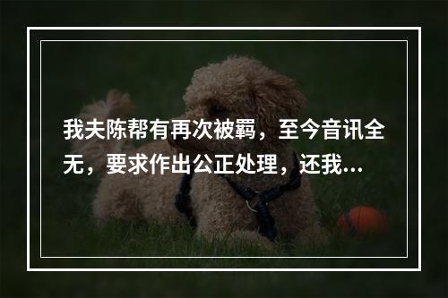 我夫陈帮有再次被羁，至今音讯全无，要求作出公正处理，还我一个安宁家庭的报告