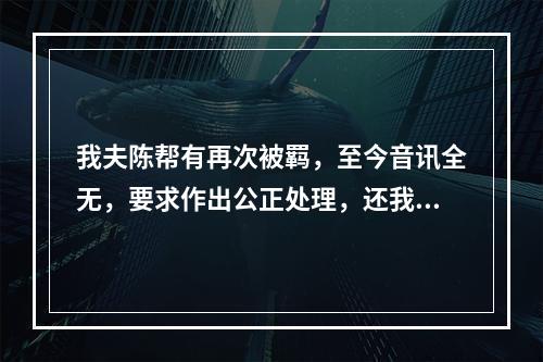 我夫陈帮有再次被羁，至今音讯全无，要求作出公正处理，还我一个安宁家庭的报告