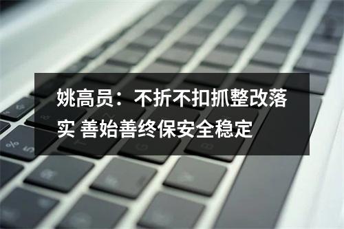 姚高员：不折不扣抓整改落实 善始善终保安全稳定